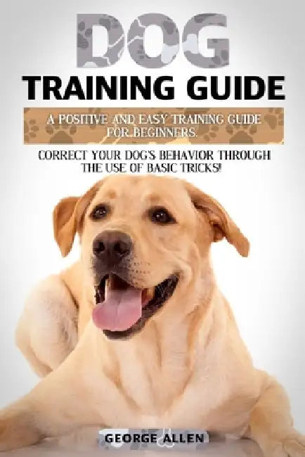 Dog Training Guide: A Positive And Easy Training Guide For Beginners. Correct Your Dog's Behavior Through The Use Of Basic Tricks! by George Allen