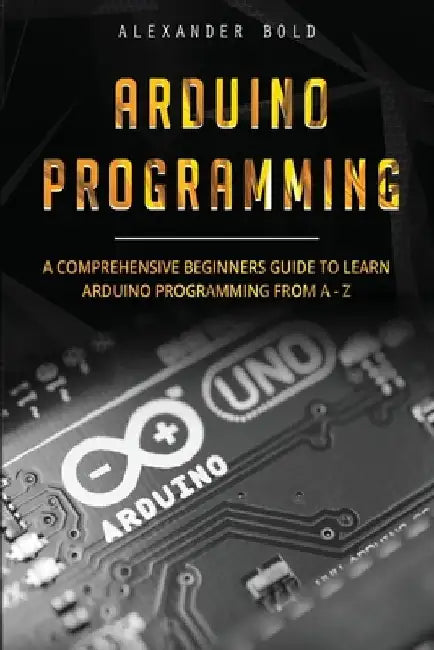 Arduino Programming: A Comprehensive Beginner's Guide to Learn Arduino Programming from A-Z by Alexander Bold