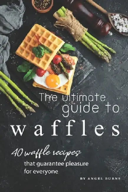 The Ultimate Guide to Waffles: 40 Waffle Recipes That Guarantee Pleasure for Everyone by Angel Burns