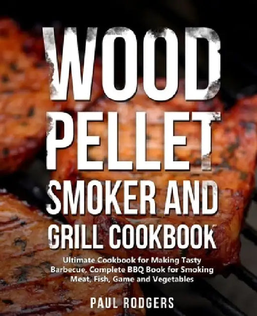 Wood Pellet Smoker and Grill Cookbook: Ultimate Cookbook for Making Tasty Barbecue, Complete BBQ Book for Smoking Meat, Fish, Game and Vegetables by Paul Rodgers