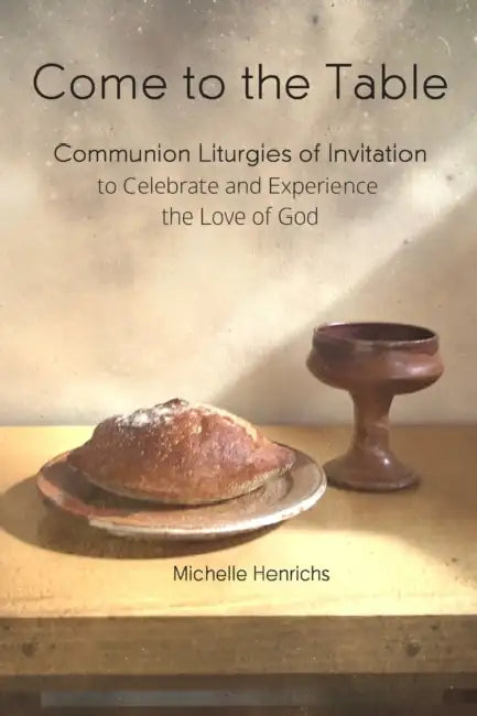 Come to the Table: Communion Liturgies of Invitation to Celebrate and Experience the Love of God by Michelle Henrichs