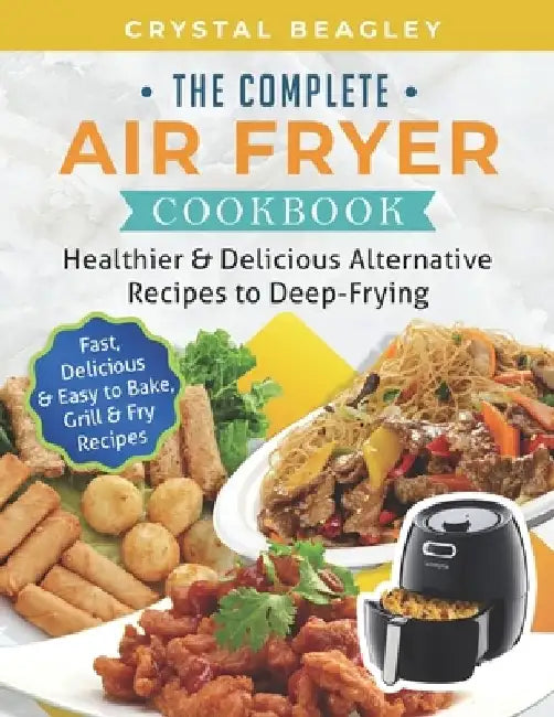 The Complete Air Fryer Cookbook: Healthier & Delicious Alternative Recipes to Deep-Frying (Fast, Delicious & Easy to Bake, Grill & Fry Recipes) by Crystal Beagley