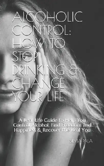 Alcoholic Control: How to Stop Drinking & Change Your Life: A Real-Life Guide to Help You Control Alcohol, Find Freedom and Happiness & R by Silvia Pala