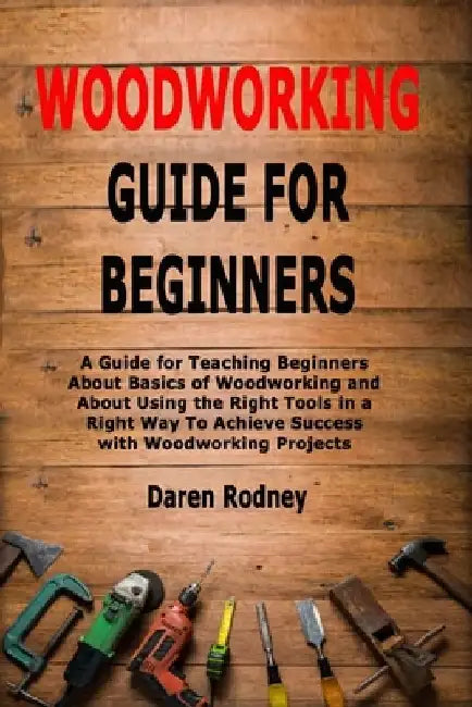 Woodworking Guide for Beginners: A Guide for Teaching Beginners About Basics of Woodworking and About Using the Right Tools in a Right Way To Achieve by Daren Rodney