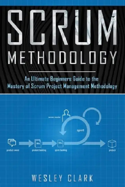 Scrum Methodology: An Ultimate Beginners Guide to the Mastery of Scrum Project Management Methodology. by Wesley Clark