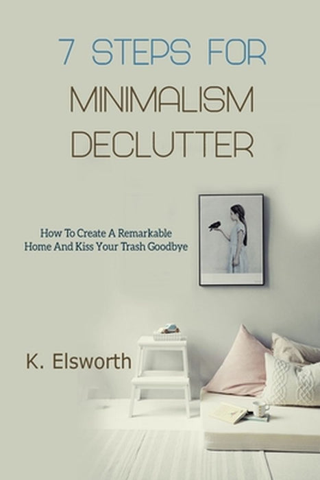 7 Steps For Minimalism Declutter: How To Create A Remarkable Home And Kiss Your Trash Goodbye by Renae K. Elsworth
