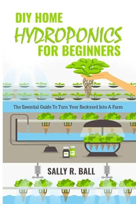 DIY Home Hydroponics For Beginners: The Essential Guide To Turn Your Backyard Into A Farm by Sally R. Ball
