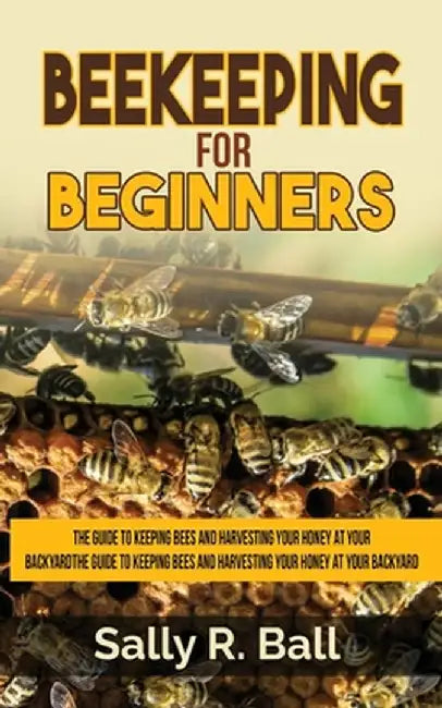 Beekeeping For Beginners: The Guide To Keeping Bees And Harvesting Your Honey At Your Backyard by Sally R. Ball