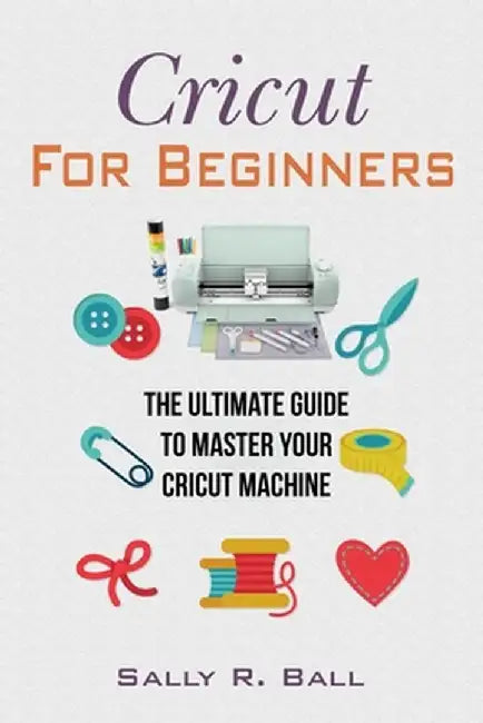 Cricut For Beginners: The Ultimate Guide To Master Your Cricut Machine by Sally R. Ball