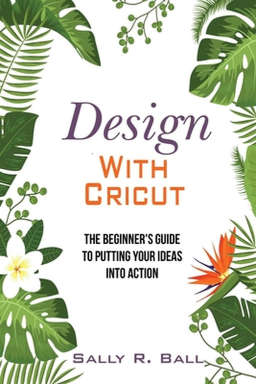 Design With Cricut: The Beginner's Guide To Putting Your Ideas Into Action by Sally R. Ball