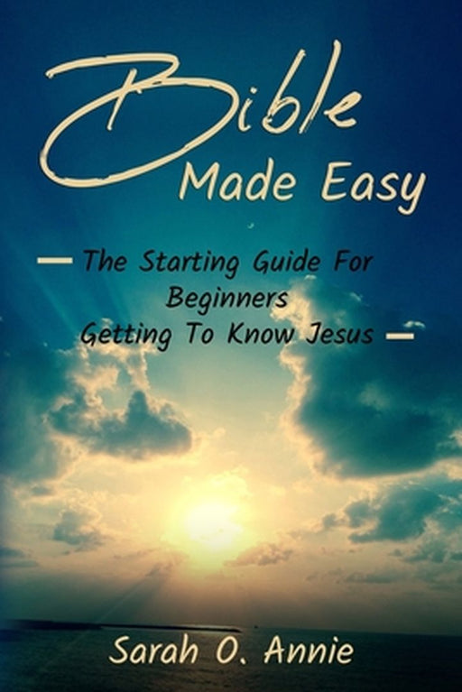 Bible Made Easy: The Starting Guide For Beginners Getting To Know Jesus Christ by Sarah O. Annie