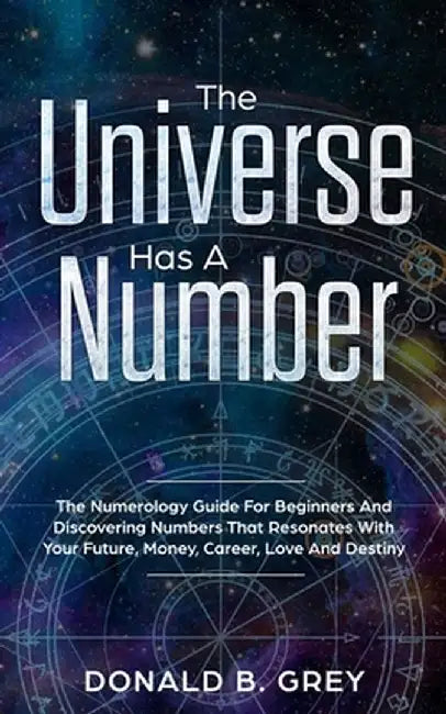 The Universe Has A Number: The Numerology Guide For Beginners And Discovering Numbers That Resonates With Your Future, Money, Career, Love And De by Donald B. Grey