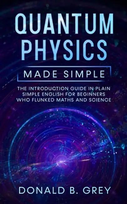 Quantum Physics Made Simple: The Introduction Guide In Plain Simple English For Beginners Who Flunked Maths And Science by Donald B. Grey