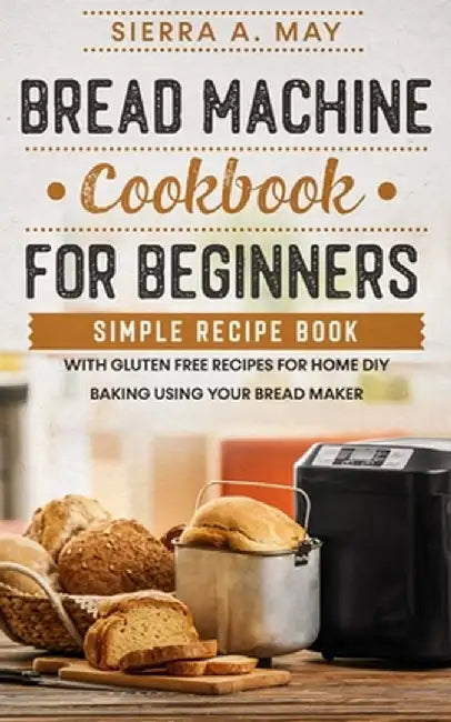 Bread Machine Cookbook For Beginners: Simple Recipe Book With Gluten Free Recipes For Home DIY Baking Using Your Bread Maker by Sierra a. May