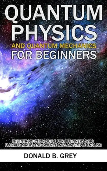 Quantum Physics And Quantum Mechanics For Beginners: The Introduction Guide For Beginners Who Flunked Maths And Science In Plain Simple English by Donald B. Grey