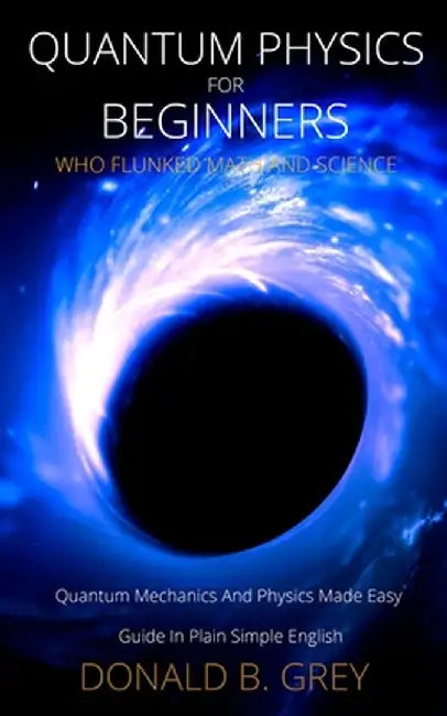 Quantum Physics for Beginners Who Flunked Math And Science: Quantum Mechanics And Physics Made Easy Guide In Plain Simple English by Donald B. Grey