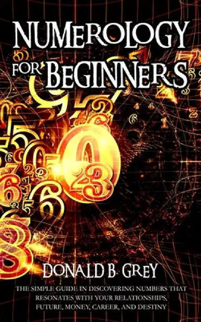 Numerology For Beginners: The Simple Guide In Discovering Numbers That Resonates With Your Relationships, Future, Money, Career, And Destiny by Donald B. Grey