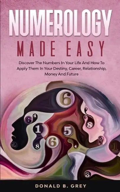 Numerology Made Easy: Discover The Numbers In Your Life And How To Apply Them In Your Destiny, Career, Relationship, Money And Future by Donald B. Grey