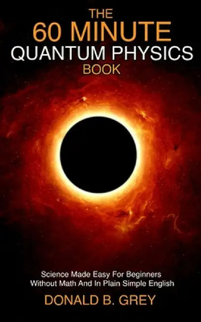 The 60 Minute Quantum Physics Book: Science Made Easy For Beginners Without Math And In Plain Simple English by Donald B. Grey