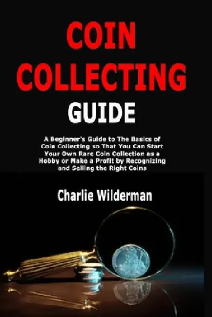 Coin Collecting Guide: A Beginner's Guide to The Basics of Coin Collecting so That You Can Start Your Own Rare Coin Collection as a Hobby or Make a Pr by Charlie Wilderman