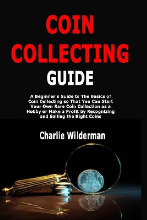 Coin Collecting Guide: A Beginner's Guide to The Basics of Coin Collecting so That You Can Start Your Own Rare Coin Collection as a Hobby or Make a Pr by Charlie Wilderman