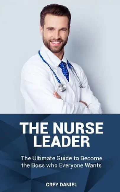 The Nurse Leader: Leadership in Healthcare Organizations - The Ultimate Guide to Becoming the Boss That Everyone Wants by Grey Daniel