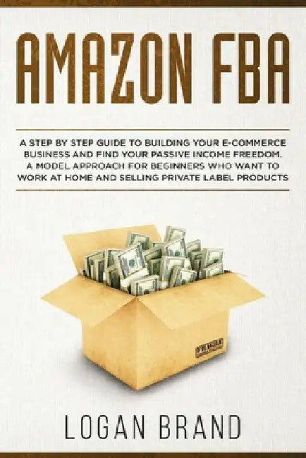 Amazon FBA: A Step By Step Guide To Building Your E-Commerce Business And Find Your Passive Income Freedom. A Model Approach For B by Logan Brand