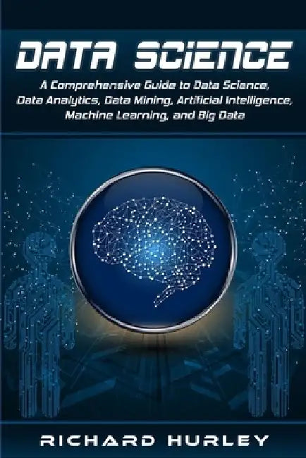 Data Science: A Comprehensive Guide to Data Science, Data Analytics, Data Mining, Artificial Intelligence, Machine Learning, and Big Data by Richard Hurley