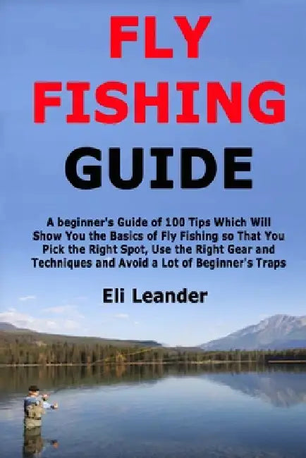 Fly Fishing Guide: A beginner's Guide of 100 Tips Which Will Show You the Basics of Fly Fishing so That You Pick the Right Spot, Use the Right Gear an by Leander, Eli