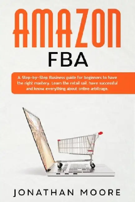 Amazon FBA: A Step-by-Step Business guide for beginners to have the right mastery. Learn the retail sail, have successful and know by Jonathan Moore