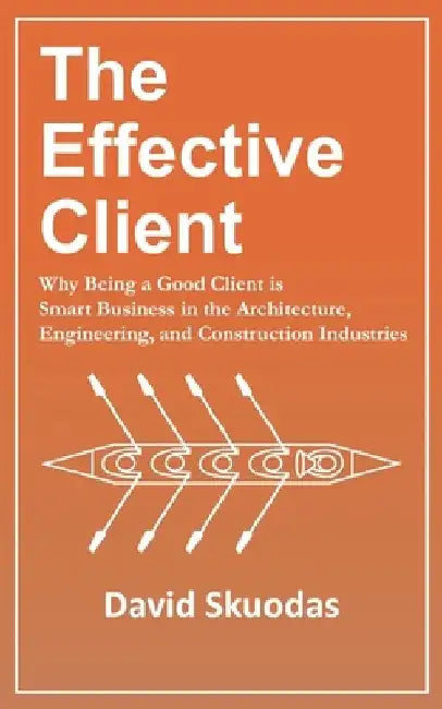 The Effective Client: Why Being a Good Client is Smart Business in the Architecture, Engineering, and Construction Industries by David Skuodas