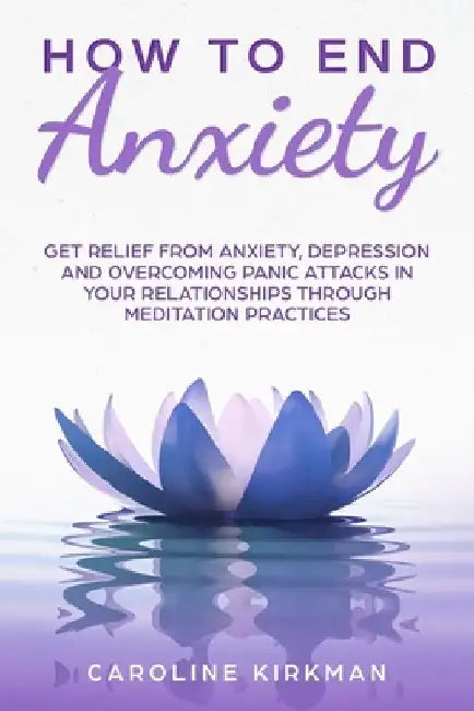 How To End Anxiety: Get relief from anxiety, depression and overcoming panic attacks in your relationships trough meditation practices by Caroline Kirkman