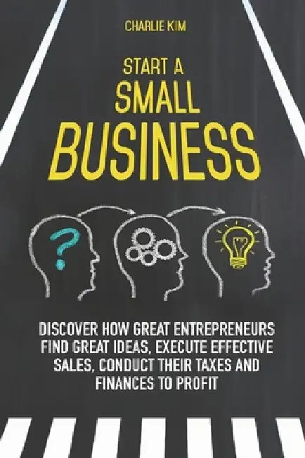 Start a Small Business: Discover How Great Entrepreneurs Find Great Ideas, Execute Effective Sales, Conduct Their Taxes and Finances to Profit by Charlie Kim
