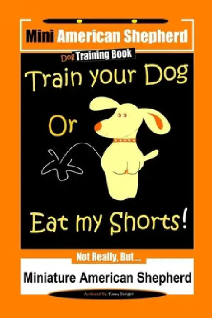 Mini American Shepherd Dog Training, Train Your Dog Or Eat My Shorts!: Not Really, But... Miniature American Shepherd by Fanny Doright