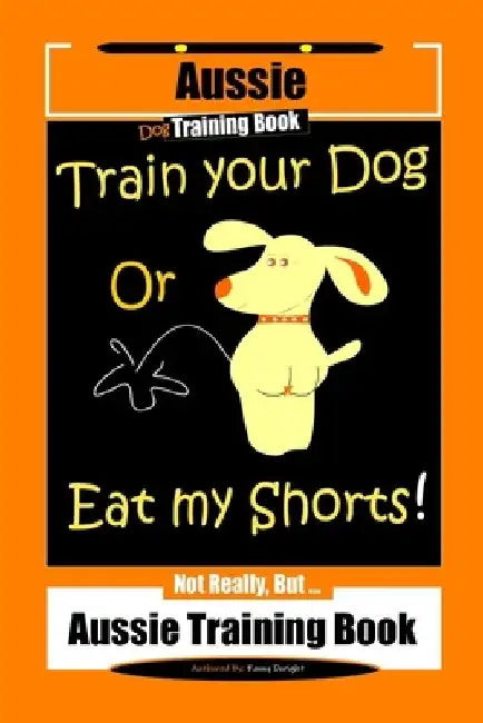 Aussie Dog Training Book Train Your Dog or Eat My Shorts Not Really But... Aussie Training Book by Fanny Doright