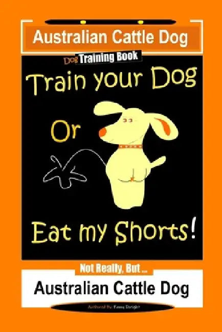 Australian Cattle Dog Dog Training Book, Train Your Dog or Eat My Shorts, Not Really But... Australian Cattle Dog by Fanny Doright
