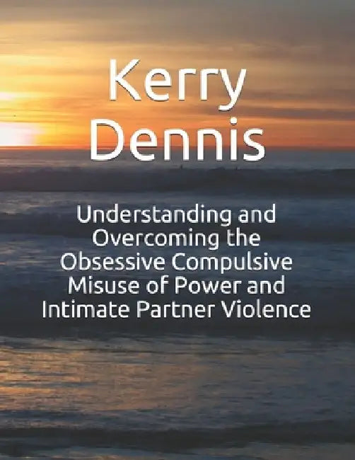Understanding and Overcoming the Obsessive Compulsive Misuse of Power and Intimate Partner Violence by Kerry Dennis