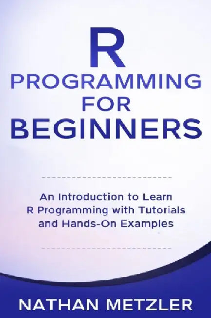 R Programming for Beginners: An Introduction to Learn R Programming with Tutorials and Hands-On Examples by Nathan Metzler