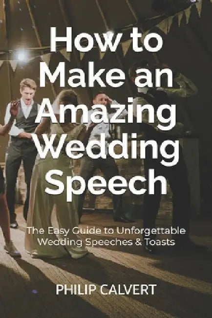 How to Make an Amazing Wedding Speech: The Easy Guide to Unforgettable Wedding Speeches & Toasts by Philip Calvert