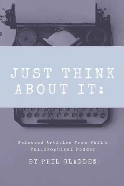 Just Think About It: Selected Articles from Phil's Philosophical Fodder by Phil Gladden