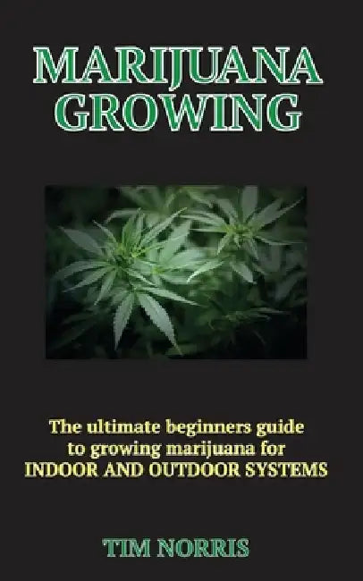 Marijuana Growing: The Ultimate Beginners Guide to growing marijuana for INDOOR AND OUTDOOR SYSTEMS by Tim Norris