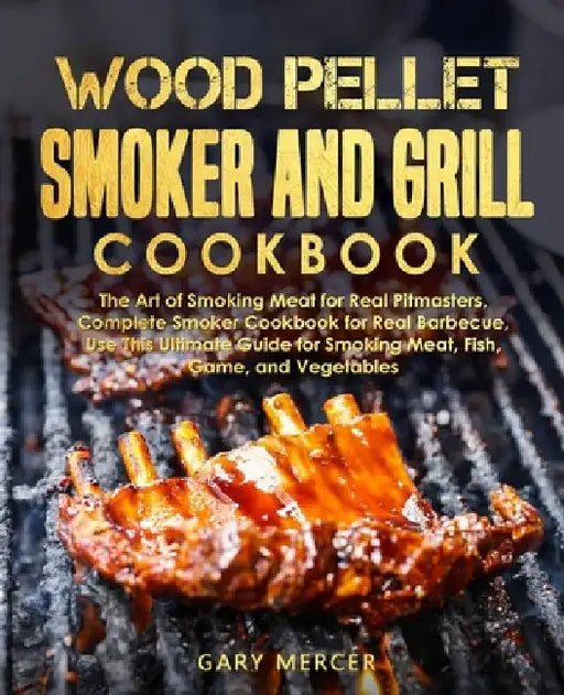 Wood Pellet Smoker and Grill Cookbook: The Art of Smoking Meat for Real Pitmasters, Complete Smoker Cookbook for Real Barbecue, Use This Ultimate Guid by Gary Mercer