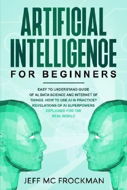 Artificial Intelligence for Beginners: Easy to understand guide of Ai, data Science and Internet of Things. How to use AI in practice? Revelations of by Jeff MC Frockman