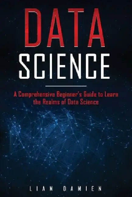 Data Science: A Comprehensive Beginner's Guide to Learn the Realms of Data Science by Liam Damien