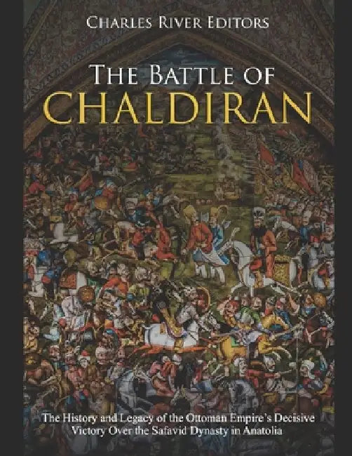 The Battle of Chaldiran: The History and Legacy of the Ottoman Empire's Decisive Victory Over the Safavid Dynasty in Anatolia by Charles River