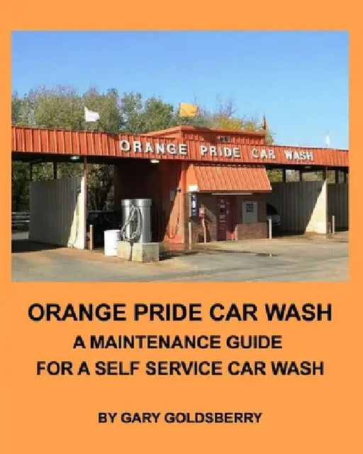 Orange Pride Car Wash: A Maintenance Guide for a Self Service Car Wash by Gary Goldsberry