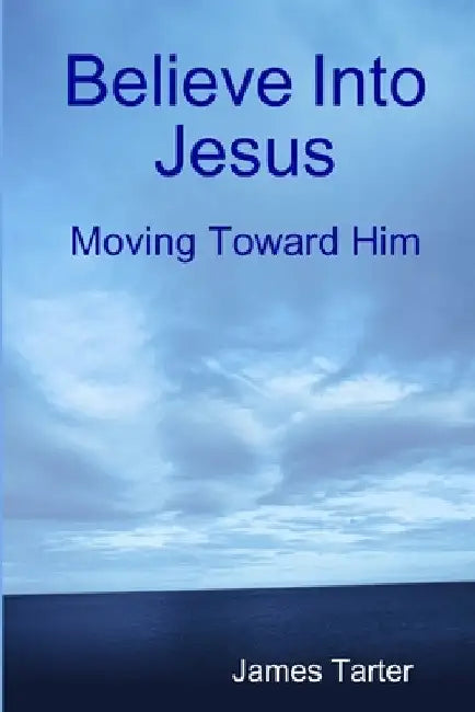 Believe Into Jesus: Moving Toward Him by James Tarter