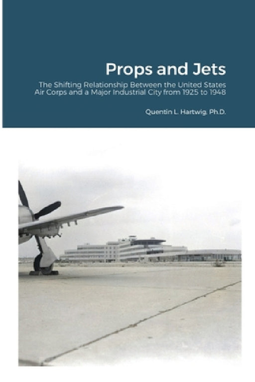 Props and Jets: The Shifting Relationship Between the United States Air Corps and a Major Industrial City from 1925 to 1948 by Quentin L. Hartwig