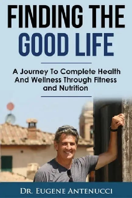 Finding The Good Life.: A Journey to Complete Health and Wellness Through Fitness and Nutrition by Eugene Antenucci