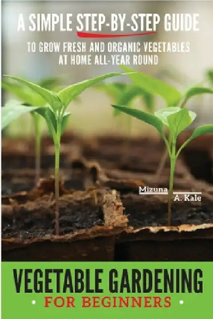 Vegetable Gardening for Beginners: A Simple, Step-By-Step Guide to Grow Fresh and Organic Vegetables at Home All-Year Round Vertical and Raised Bed Ga by Mizuna A. Kale